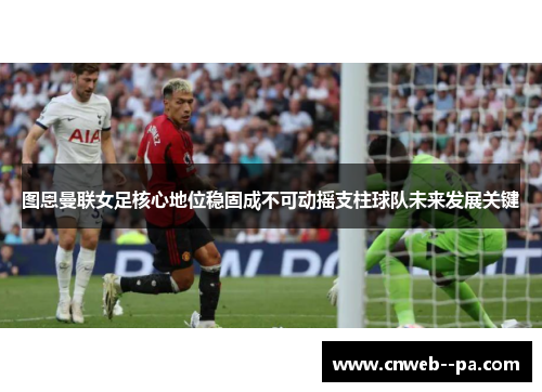 图恩曼联女足核心地位稳固成不可动摇支柱球队未来发展关键