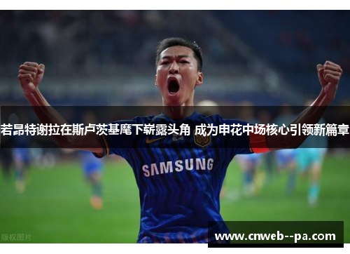 若昂特谢拉在斯卢茨基麾下崭露头角 成为申花中场核心引领新篇章 若昂特谢拉在斯卢茨基麾下崭露头角 成为申花中场核心引领新篇章