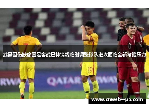 武磊因伤缺席国足客战巴林锋线临时调整球队进攻面临全新考验压力